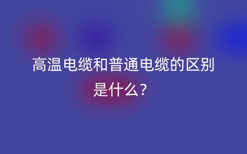 高溫電纜和普通電纜的區(qū)別是什么？(圖1)