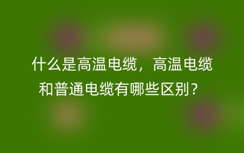 什么是高溫電纜，高溫電纜和普通電纜有哪些區(qū)別？(圖1)