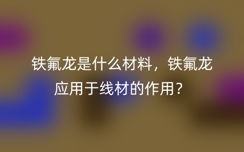 鐵氟龍是什么材料，鐵氟龍應(yīng)用于線材的作用？(圖1)