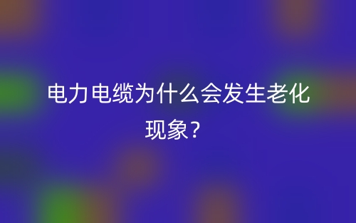 電力電纜為什么會(huì)發(fā)生老化現(xiàn)象？(圖1)