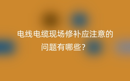 電線電纜現(xiàn)場(chǎng)修補(bǔ)應(yīng)注意的問題有哪些？(圖1)