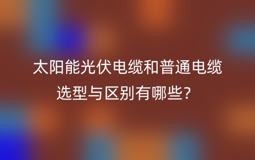 太陽能光伏電纜和普通電纜選型與區(qū)別有哪些？(圖1)