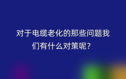 對于電纜老化的那些問題我們有什么對策呢？(圖1)
