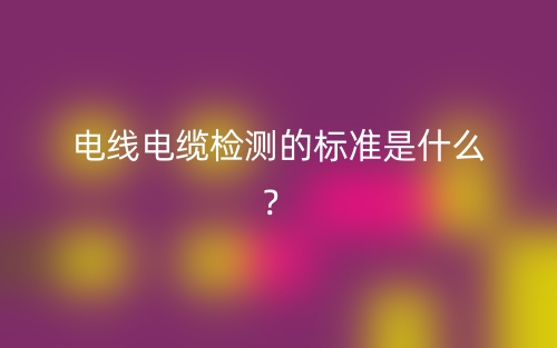 電線電纜檢測的標(biāo)準(zhǔn)是什么？(圖1)