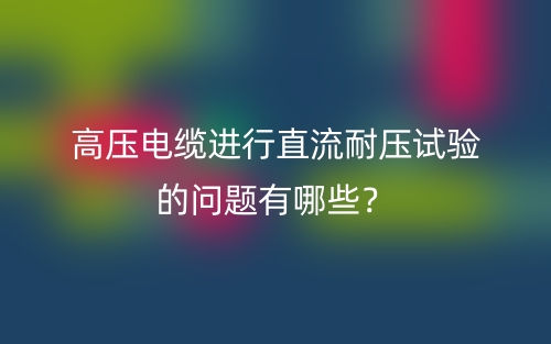 高壓電纜進(jìn)行直流耐壓試驗(yàn)的問(wèn)題有哪些？(圖1)