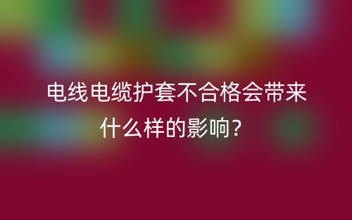 電線電纜護(hù)套不合格會(huì)帶來(lái)什么樣的影響？(圖1)