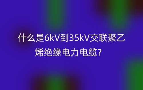 什么是6kV到35kV交聯(lián)聚乙烯絕緣電力電纜？(圖1)