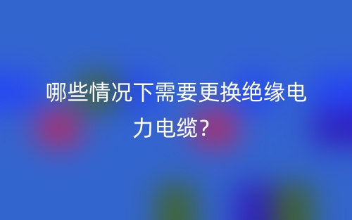 哪些情況下需要更換絕緣電力電纜？(圖1)