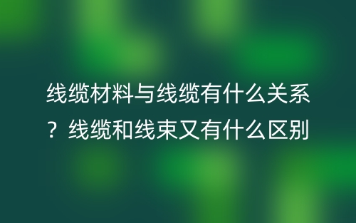 線纜材料與線纜有什么關(guān)系？線纜和線束又有什么區(qū)別？(圖1)