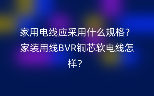 家用電線應(yīng)采用什么規(guī)格？家裝用線BVR銅芯軟電線怎樣？(圖1)