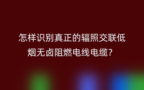 怎樣識別真正的輻照交聯(lián)低煙無鹵阻燃電線電纜？(圖1)