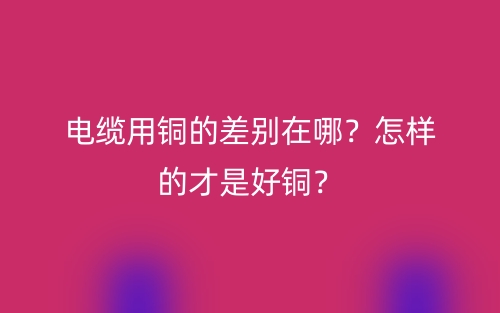 電纜用銅的差別在哪？怎樣的才是好銅？(圖1)