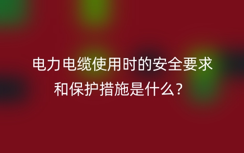 電力電纜使用時(shí)的安全要求和保護(hù)措施是什么？(圖1)