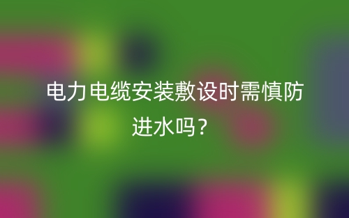 電力電纜安裝敷設(shè)時需慎防進水嗎？(圖1)