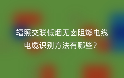 輻照交聯(lián)低煙無鹵阻燃電線電纜識(shí)別方法有哪些？(圖1)