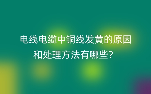 電線(xiàn)電纜中銅線(xiàn)發(fā)黃的原因和處理方法有哪些？(圖1)