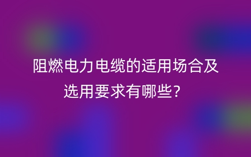 阻燃電力電纜的適用場(chǎng)合及選用要求有哪些？(圖1)