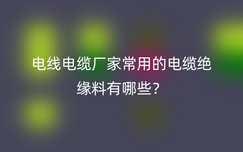 電線電纜廠家常用的電纜絕緣料有哪些？(圖1)