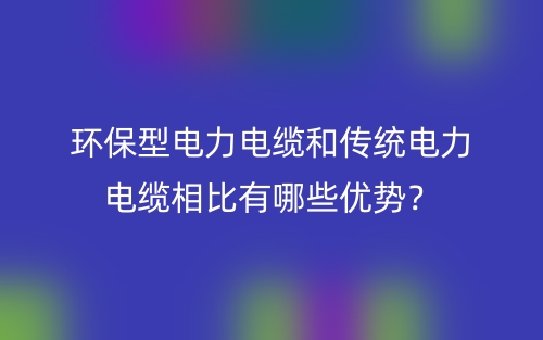 環(huán)保型電力電纜和傳統(tǒng)電力電纜相比有哪些優(yōu)勢？(圖1)