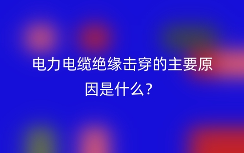 電力電纜絕緣擊穿的主要原因是什么？(圖1)
