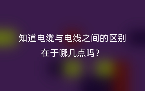 知道電纜與電線之間的區(qū)別在于哪幾點(diǎn)嗎？(圖1)