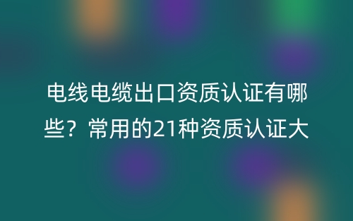 電線電纜出口資質(zhì)認(rèn)證有哪些？常用的21種資質(zhì)認(rèn)證大全(圖1)