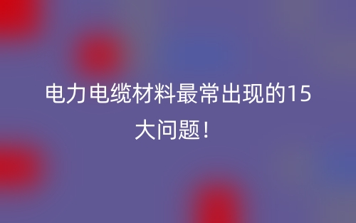 電力電纜材料最常出現(xiàn)的15大問題！(圖1)