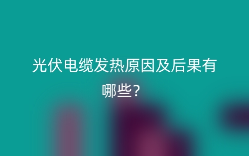 光伏電纜發(fā)熱原因及后果有哪些？(圖1)