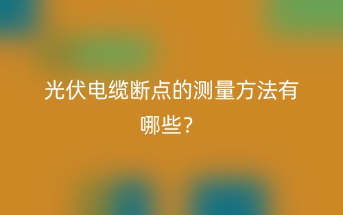 光伏電纜斷點(diǎn)的測量方法有哪些？(圖1)