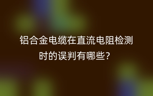 鋁合金電纜在直流電阻檢測(cè)時(shí)的誤判有哪些？(圖1)
