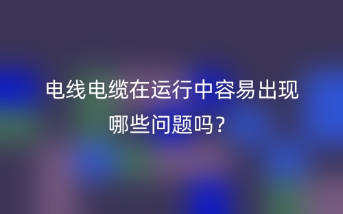 電線電纜在運(yùn)行中容易出現(xiàn)哪些問題嗎？(圖1)