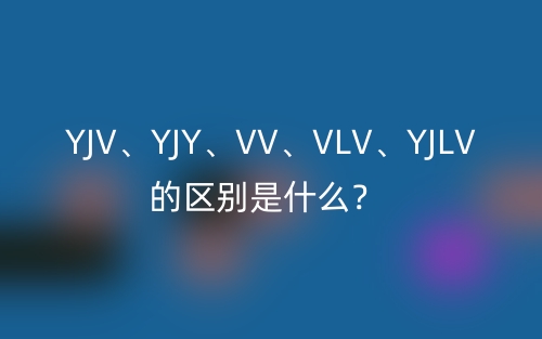 YJV、YJY、VV、VLV、YJLV的區(qū)別是什么？(圖1)