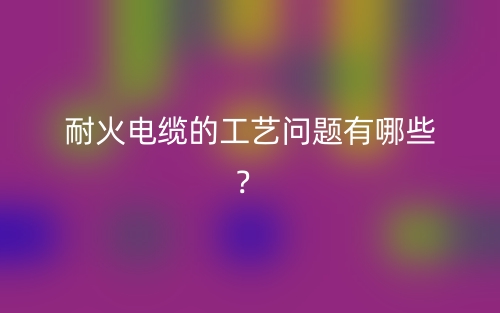 耐火電纜的工藝問題有哪些？(圖1)