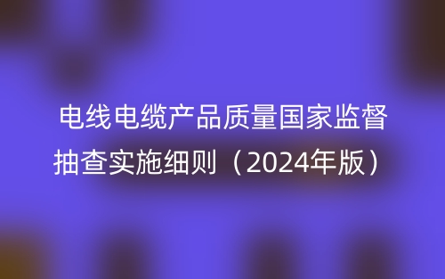 電線(xiàn)電纜產(chǎn)品質(zhì)量國(guó)家監(jiān)督抽查實(shí)施細(xì)則（2024年版）(圖1)