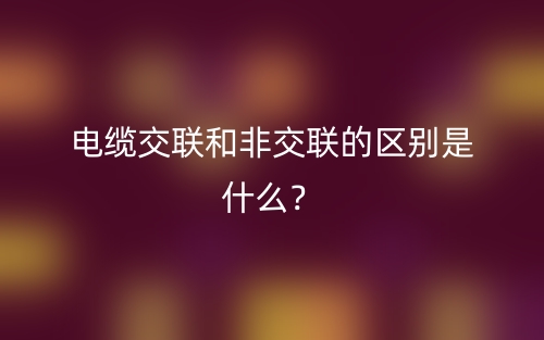 電纜交聯(lián)和非交聯(lián)的區(qū)別是什么？(圖1)