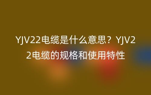 YJV22電纜是什么意思？YJV22電纜的規(guī)格和使用特性(圖1)