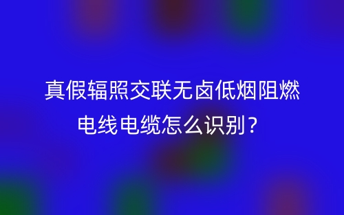 真假輻照交聯(lián)無鹵低煙阻燃電線電纜怎么識別？(圖1)