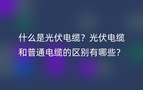 什么是光伏電纜？光伏電纜和普通電纜的區(qū)別有哪些？(圖1)