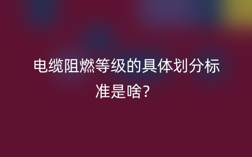 電纜阻燃等級(jí)的具體劃分標(biāo)準(zhǔn)是啥？(圖1)