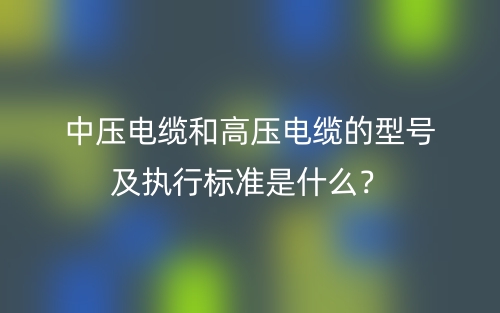 中壓電纜和高壓電纜的型號(hào)及執(zhí)行標(biāo)準(zhǔn)是什么？(圖1)