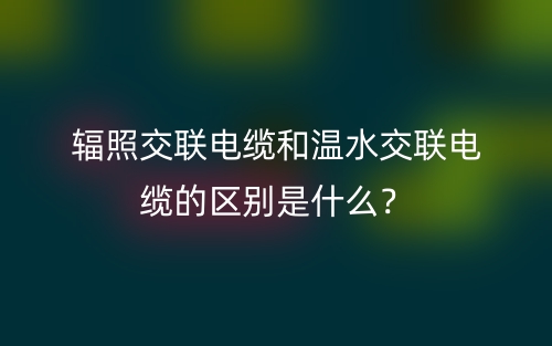 輻照交聯(lián)電纜和溫水交聯(lián)電纜的區(qū)別是什么？(圖1)