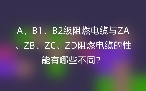 A、B1、B2級(jí)阻燃電纜與ZA、ZB、ZC、ZD阻燃電纜的性能有哪些不同？(圖1)