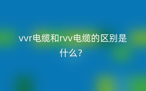 vvr電纜和rvv電纜的區(qū)別是什么？(圖1)