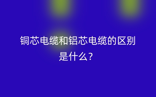 銅芯電纜和鋁芯電纜的區(qū)別是什么？(圖1)