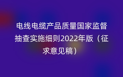 電線電纜產(chǎn)品質(zhì)量國家監(jiān)督抽查實施細則2022年版（征求意見稿）(圖1)