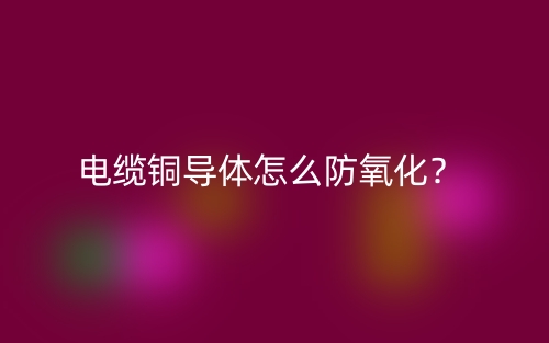 電纜銅導(dǎo)體怎么防氧化？(圖1)