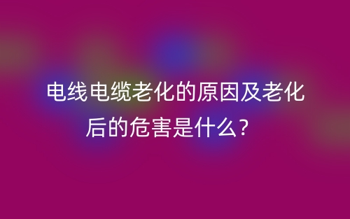 電線電纜老化的原因及老化后的危害是什么？(圖1)