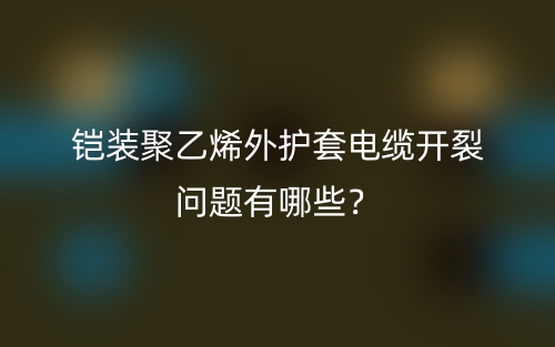 鎧裝聚乙烯外護(hù)套電纜開(kāi)裂問(wèn)題有哪些？(圖1)