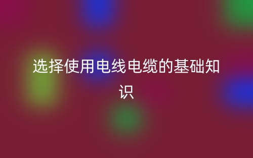 選擇使用電線電纜的基礎(chǔ)知識(shí)(圖1)