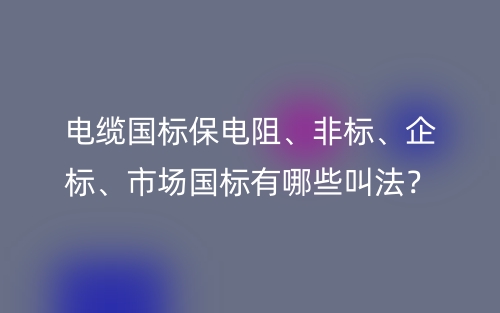 電纜國標(biāo)保電阻、非標(biāo)、企標(biāo)、市場(chǎng)國標(biāo)有哪些叫法？(圖1)